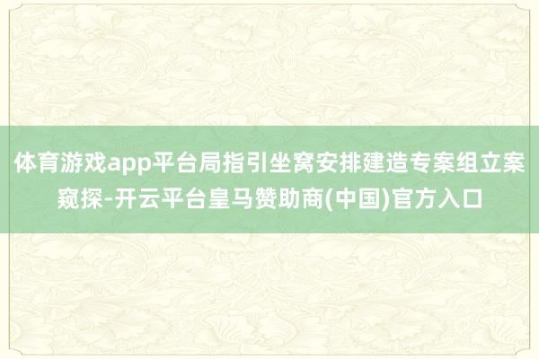 体育游戏app平台局指引坐窝安排建造专案组立案窥探-开云平台皇马赞助商(中国)官方入口