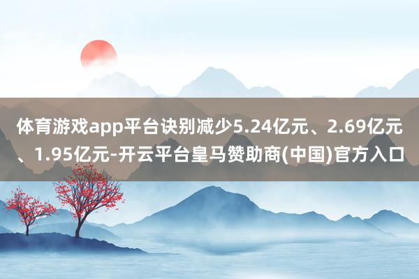 体育游戏app平台诀别减少5.24亿元、2.69亿元、1.95亿元-开云平台皇马赞助商(中国)官方入口