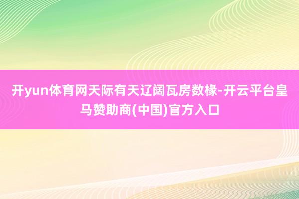 开yun体育网天际有天　　辽阔瓦房数椽-开云平台皇马赞助商(中国)官方入口