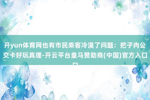 开yun体育网也有市民乘客冷漠了问题：把子肉公交卡好玩真理-开云平台皇马赞助商(中国)官方入口