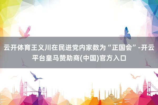 云开体育王义川在民进党内家数为“正国会”-开云平台皇马赞助商(中国)官方入口