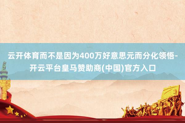 云开体育而不是因为400万好意思元而分化领悟-开云平台皇马赞助商(中国)官方入口