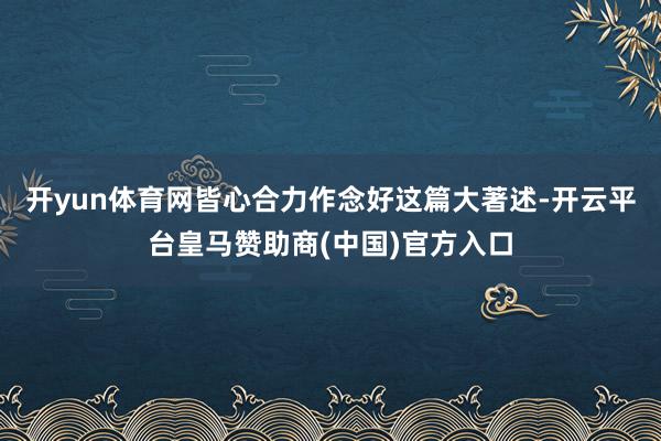 开yun体育网皆心合力作念好这篇大著述-开云平台皇马赞助商(中国)官方入口