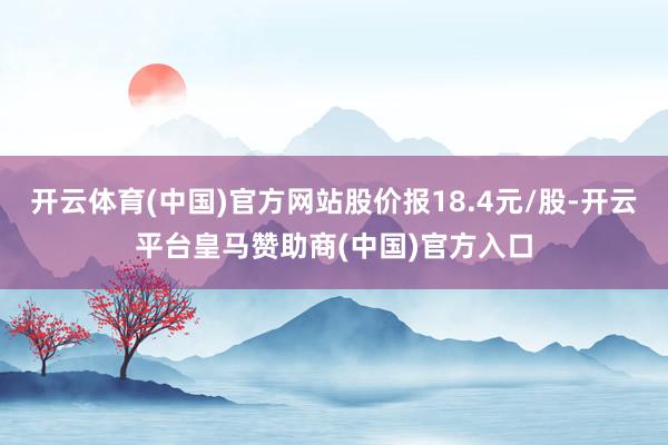 开云体育(中国)官方网站股价报18.4元/股-开云平台皇马赞助商(中国)官方入口