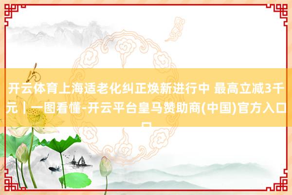 开云体育上海适老化纠正焕新进行中 最高立减3千元｜一图看懂-开云平台皇马赞助商(中国)官方入口