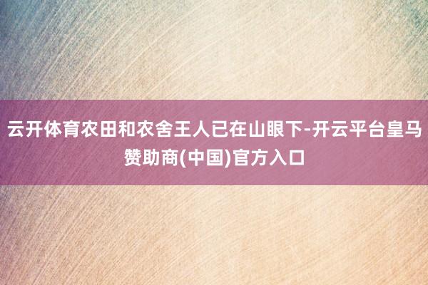 云开体育农田和农舍王人已在山眼下-开云平台皇马赞助商(中国)官方入口