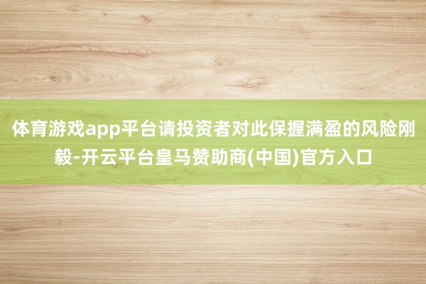 体育游戏app平台请投资者对此保握满盈的风险刚毅-开云平台皇马赞助商(中国)官方入口