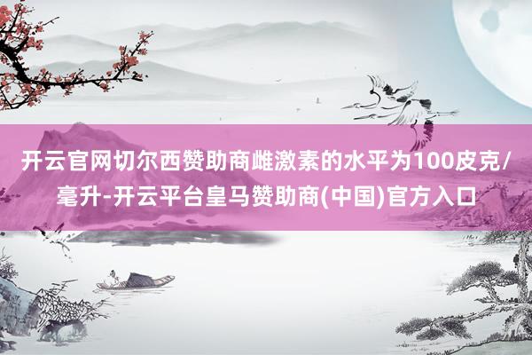 开云官网切尔西赞助商雌激素的水平为100皮克/毫升-开云平台皇马赞助商(中国)官方入口