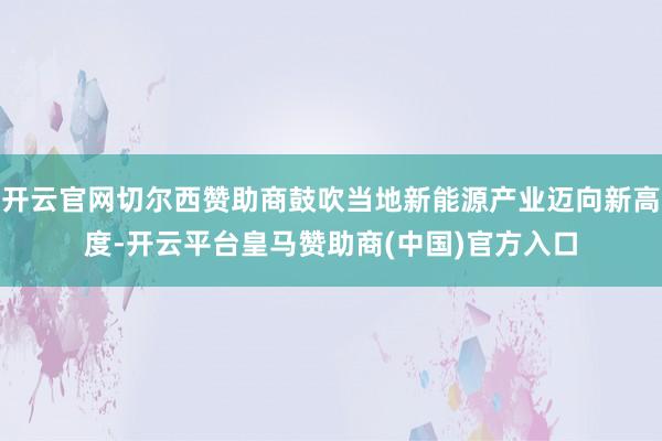 开云官网切尔西赞助商鼓吹当地新能源产业迈向新高度-开云平台皇马赞助商(中国)官方入口