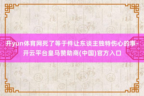 开yun体育网死了等于件让东谈主独特伤心的事-开云平台皇马赞助商(中国)官方入口