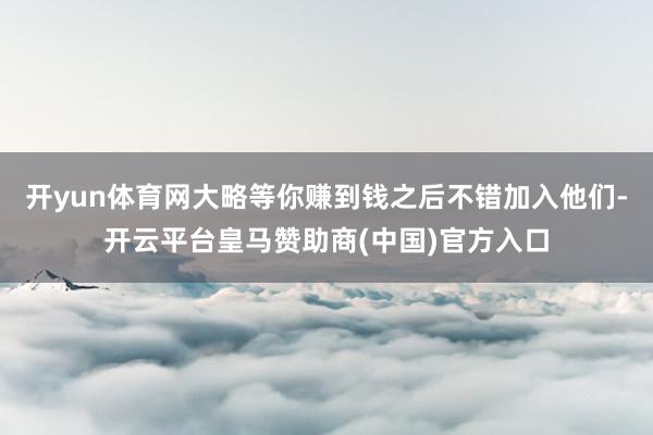 开yun体育网大略等你赚到钱之后不错加入他们-开云平台皇马赞助商(中国)官方入口