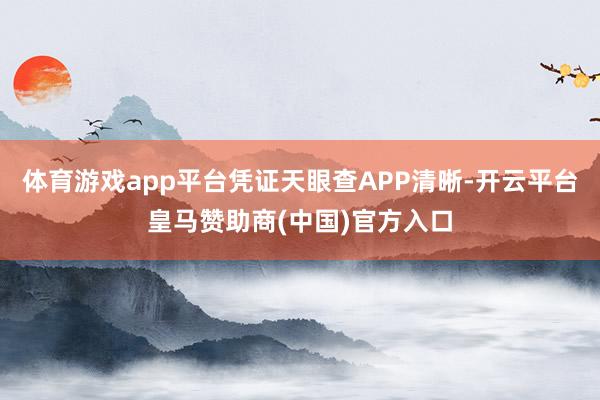 体育游戏app平台凭证天眼查APP清晰-开云平台皇马赞助商(中国)官方入口