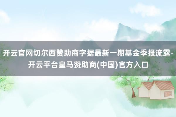 开云官网切尔西赞助商字据最新一期基金季报流露-开云平台皇马赞助商(中国)官方入口