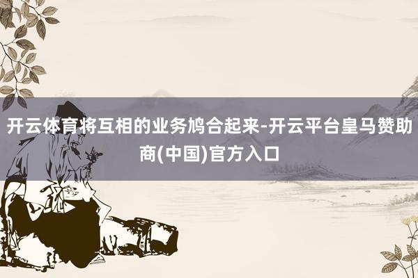 开云体育将互相的业务鸠合起来-开云平台皇马赞助商(中国)官方入口