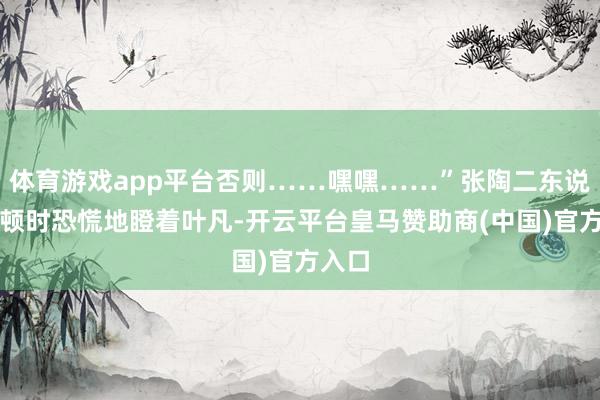 体育游戏app平台否则……嘿嘿……”张陶二东说念主顿时恐慌地瞪着叶凡-开云平台皇马赞助商(中国)官方入口