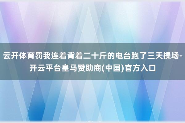 云开体育罚我连着背着二十斤的电台跑了三天操场-开云平台皇马赞助商(中国)官方入口