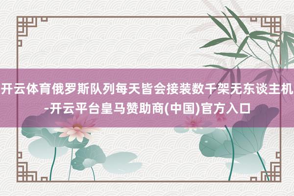 开云体育俄罗斯队列每天皆会接装数千架无东谈主机-开云平台皇马赞助商(中国)官方入口