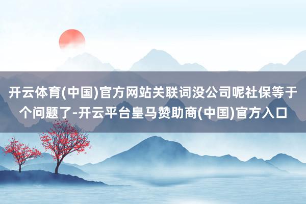 开云体育(中国)官方网站关联词没公司呢社保等于个问题了-开云平台皇马赞助商(中国)官方入口