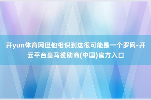 开yun体育网但他相识到这很可能是一个罗网-开云平台皇马赞助商(中国)官方入口