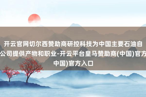 开云官网切尔西赞助商研控科技为中国主要石油自然气公司提供产物和职业-开云平台皇马赞助商(中国)官方入口