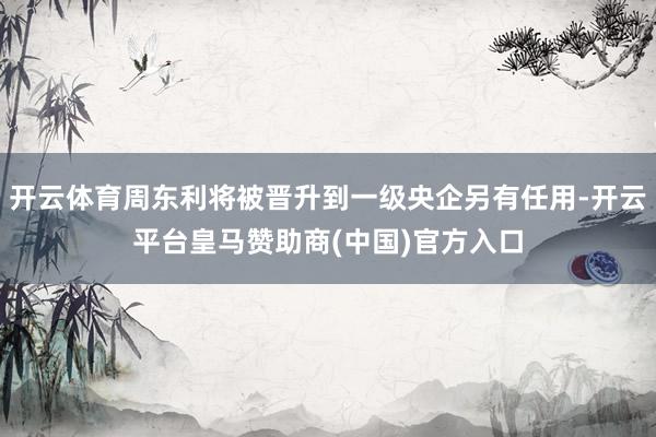 开云体育周东利将被晋升到一级央企另有任用-开云平台皇马赞助商(中国)官方入口