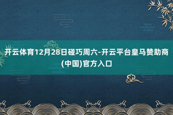 开云体育12月28日碰巧周六-开云平台皇马赞助商(中国)官方入口