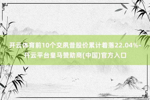 开云体育前10个交夙昔股价累计着落22.04%-开云平台皇马赞助商(中国)官方入口