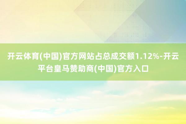 开云体育(中国)官方网站占总成交额1.12%-开云平台皇马赞助商(中国)官方入口