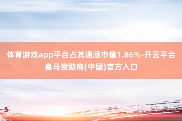 体育游戏app平台占其通顺市值1.86%-开云平台皇马赞助商(中国)官方入口