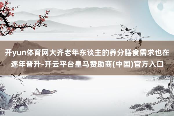 开yun体育网大齐老年东谈主的养分膳食需求也在逐年晋升-开云平台皇马赞助商(中国)官方入口