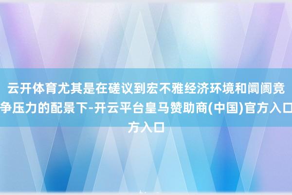 云开体育尤其是在磋议到宏不雅经济环境和阛阓竞争压力的配景下-开云平台皇马赞助商(中国)官方入口