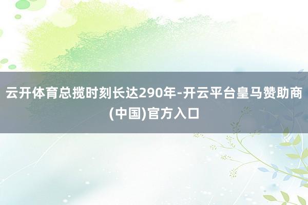 云开体育总揽时刻长达290年-开云平台皇马赞助商(中国)官方入口