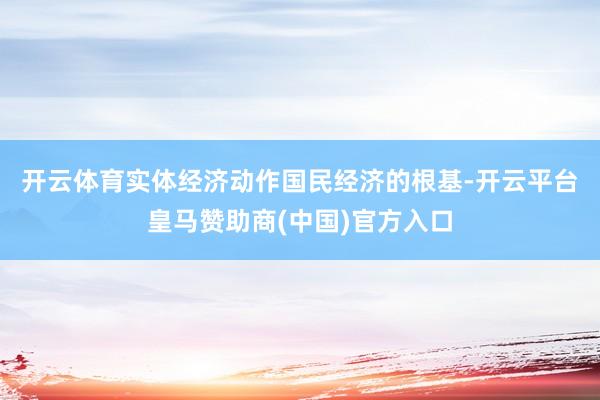 开云体育　　实体经济动作国民经济的根基-开云平台皇马赞助商(中国)官方入口