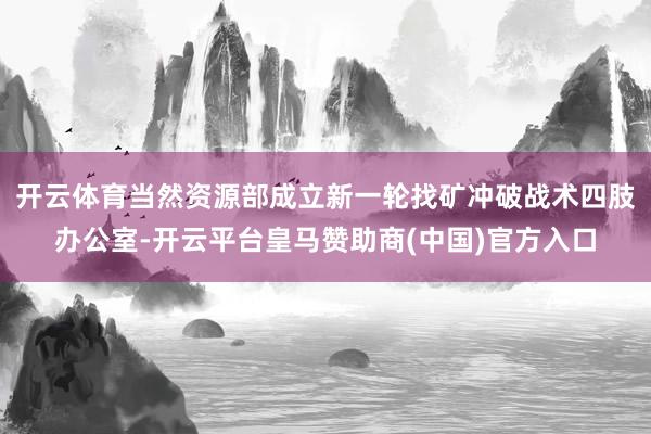 开云体育当然资源部成立新一轮找矿冲破战术四肢办公室-开云平台皇马赞助商(中国)官方入口