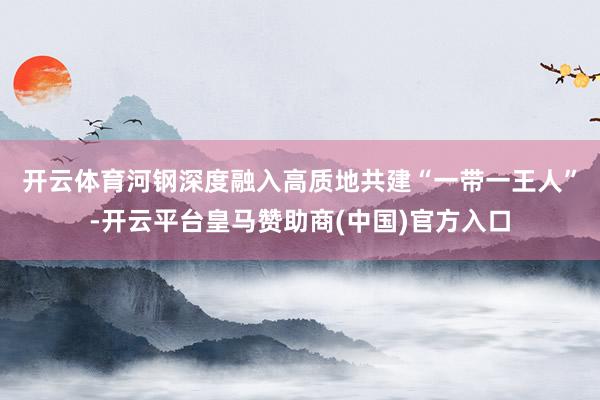 开云体育　　河钢深度融入高质地共建“一带一王人”-开云平台皇马赞助商(中国)官方入口