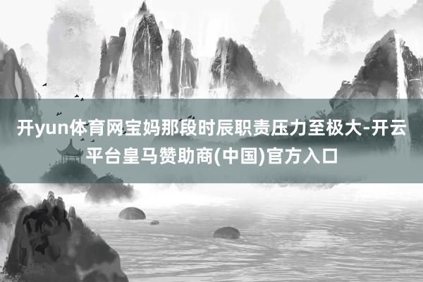 开yun体育网宝妈那段时辰职责压力至极大-开云平台皇马赞助商(中国)官方入口