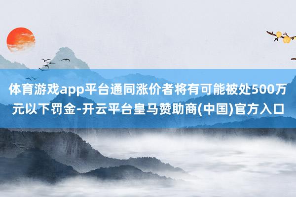 体育游戏app平台通同涨价者将有可能被处500万元以下罚金-开云平台皇马赞助商(中国)官方入口