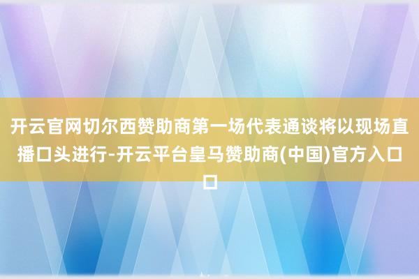 开云官网切尔西赞助商第一场代表通谈将以现场直播口头进行-开云平台皇马赞助商(中国)官方入口