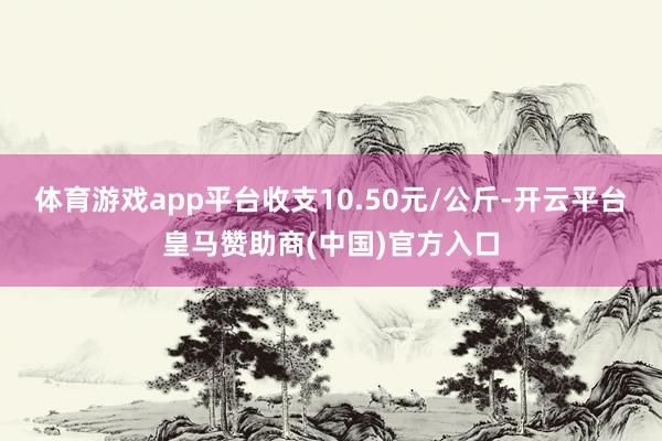 体育游戏app平台收支10.50元/公斤-开云平台皇马赞助商(中国)官方入口