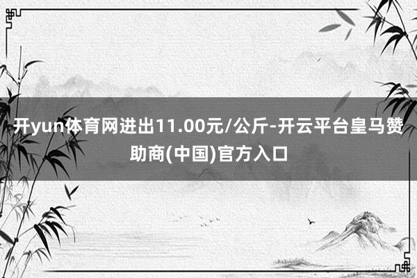 开yun体育网进出11.00元/公斤-开云平台皇马赞助商(中国)官方入口