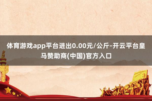 体育游戏app平台进出0.00元/公斤-开云平台皇马赞助商(中国)官方入口