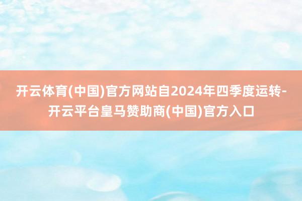 开云体育(中国)官方网站自2024年四季度运转-开云平台皇马赞助商(中国)官方入口