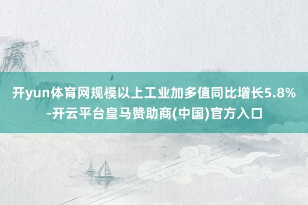 开yun体育网规模以上工业加多值同比增长5.8%-开云平台皇马赞助商(中国)官方入口