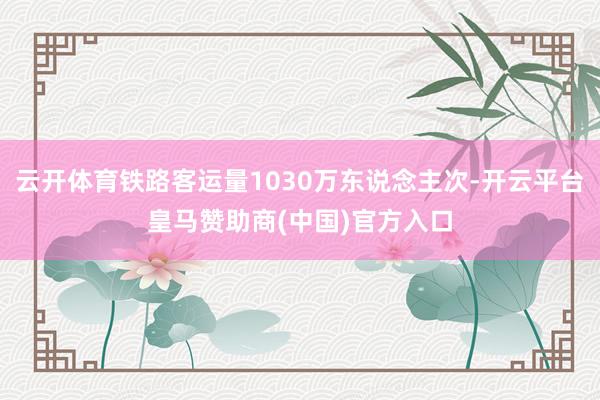 云开体育铁路客运量1030万东说念主次-开云平台皇马赞助商(中国)官方入口