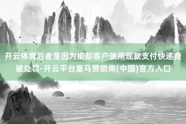 开云体育后者是因为拒却客户使用现款支付快递费被处罚-开云平台皇马赞助商(中国)官方入口