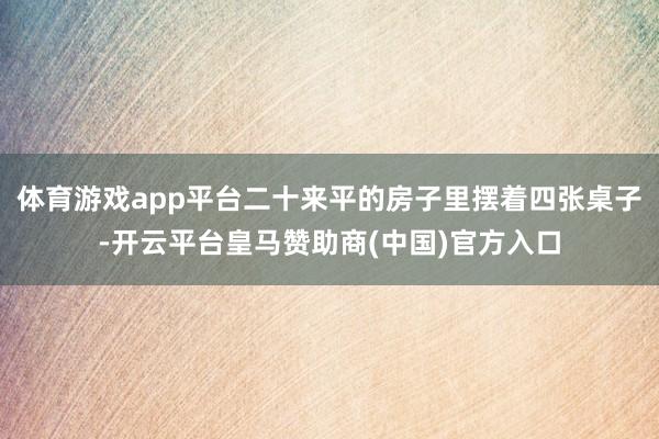 体育游戏app平台二十来平的房子里摆着四张桌子-开云平台皇马赞助商(中国)官方入口