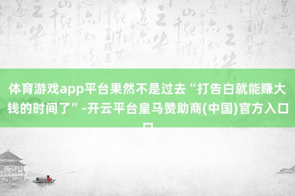 体育游戏app平台果然不是过去“打告白就能赚大钱的时间了”-开云平台皇马赞助商(中国)官方入口