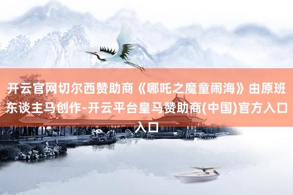 开云官网切尔西赞助商《哪吒之魔童闹海》由原班东谈主马创作-开云平台皇马赞助商(中国)官方入口