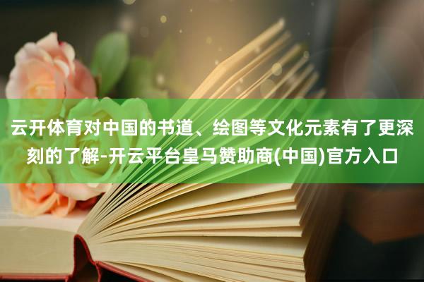 云开体育对中国的书道、绘图等文化元素有了更深刻的了解-开云平台皇马赞助商(中国)官方入口