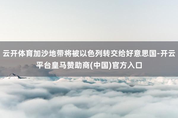 云开体育加沙地带将被以色列转交给好意思国-开云平台皇马赞助商(中国)官方入口